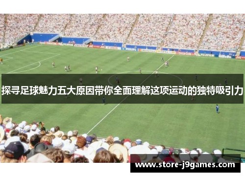 探寻足球魅力五大原因带你全面理解这项运动的独特吸引力