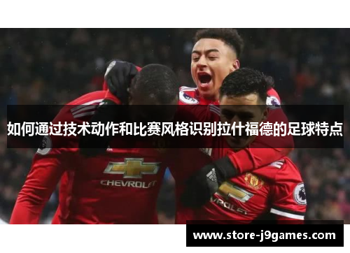 如何通过技术动作和比赛风格识别拉什福德的足球特点
