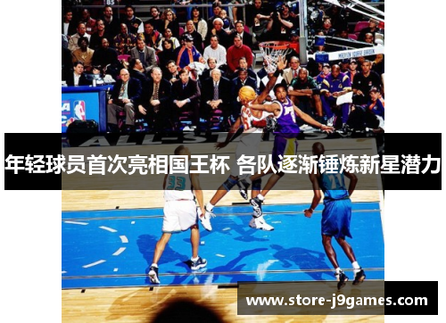 年轻球员首次亮相国王杯 各队逐渐锤炼新星潜力 年轻球员首次亮相国王杯 各队逐渐锤炼新星潜力