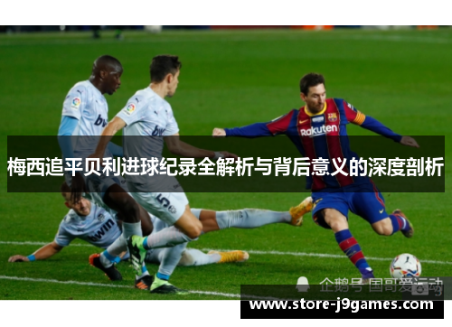 梅西追平贝利进球纪录全解析与背后意义的深度剖析 梅西追平贝利进球纪录全解析与背后意义的深度剖析