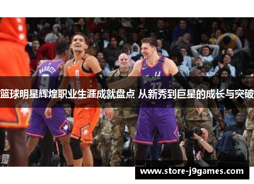 篮球明星辉煌职业生涯成就盘点 从新秀到巨星的成长与突破 篮球明星辉煌职业生涯成就盘点 从新秀到巨星的成长与突破