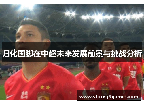 归化国脚在中超未来发展前景与挑战分析 归化国脚在中超未来发展前景与挑战分析