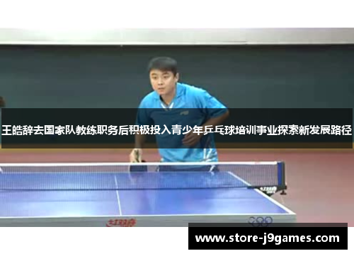王皓辞去国家队教练职务后积极投入青少年乒乓球培训事业探索新发展路径