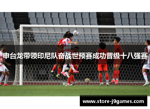 申台龙带领印尼队奋战世预赛成功晋级十八强赛 申台龙带领印尼队奋战世预赛成功晋级十八强赛