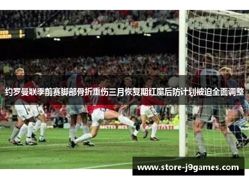 约罗曼联季前赛脚部骨折重伤三月恢复期红魔后防计划被迫全面调整