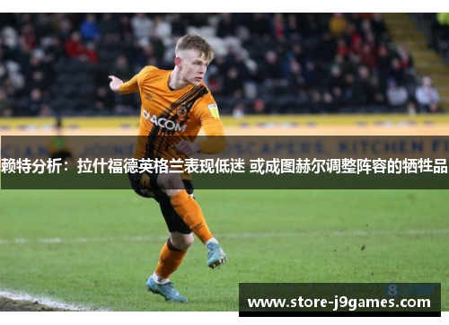 赖特分析：拉什福德英格兰表现低迷 或成图赫尔调整阵容的牺牲品