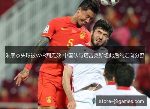朱辰杰头球被VAR判无效 中国队与塔吉克斯坦此后的走向分野 朱辰杰头球被VAR判无效 中国队与塔吉克斯坦此后的走向分野